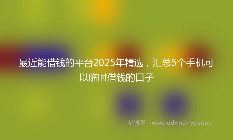 最近能借钱的平台2025年精选，汇总5个手机可以临时借钱的口子