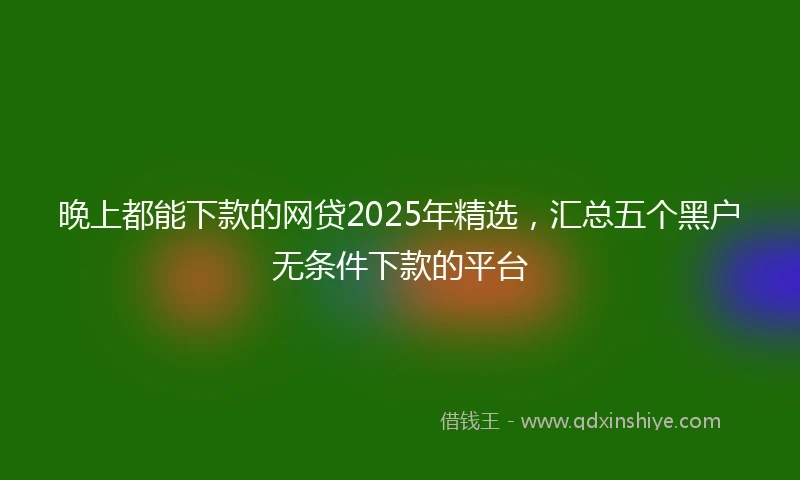 晚上都能下款的网贷2025年精选，汇总五个黑户无条件下款的平台