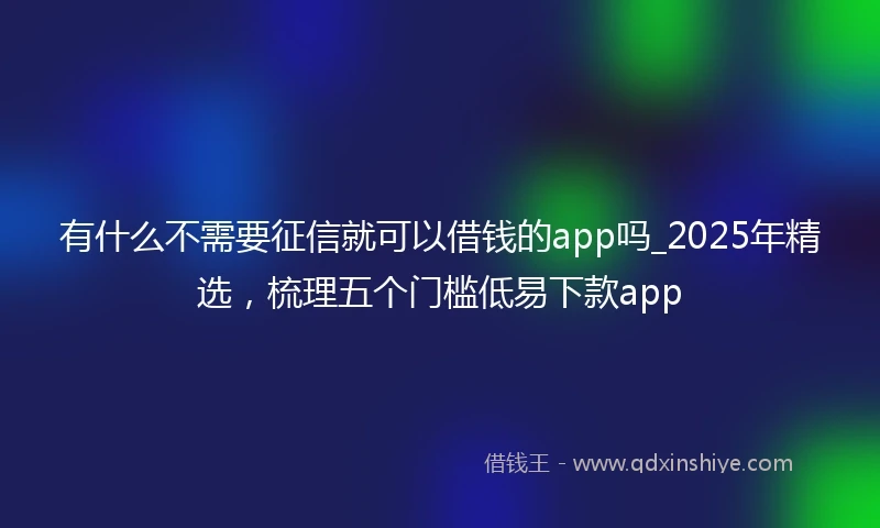 有什么不需要征信就可以借钱的app吗_2025年精选，梳理五个门槛低易下款app
