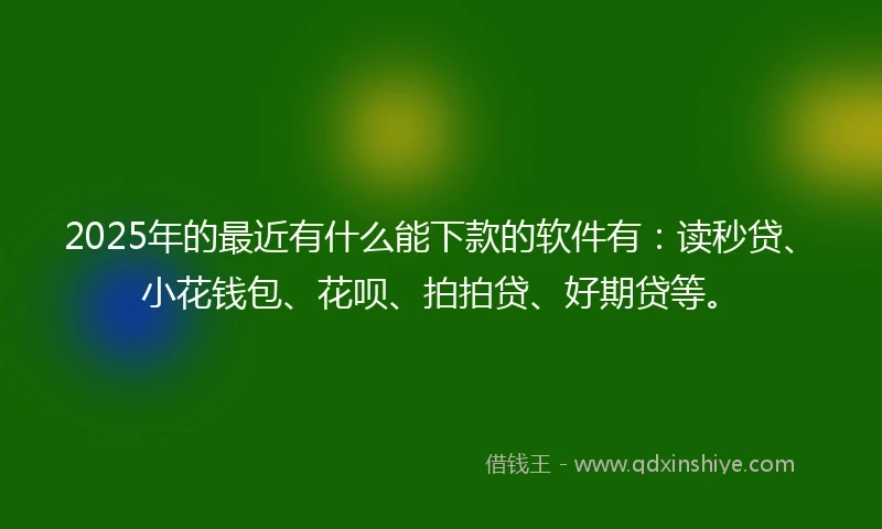 2025年的最近有什么能下款的软件有：读秒贷、小花钱包、花呗、拍拍贷、好期贷等。