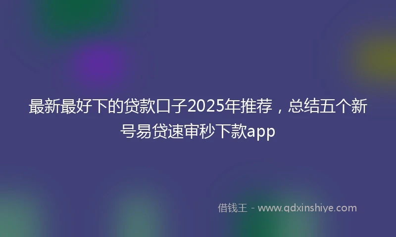 最新最好下的贷款口子2025年推荐，总结五个新号易贷速审秒下款app