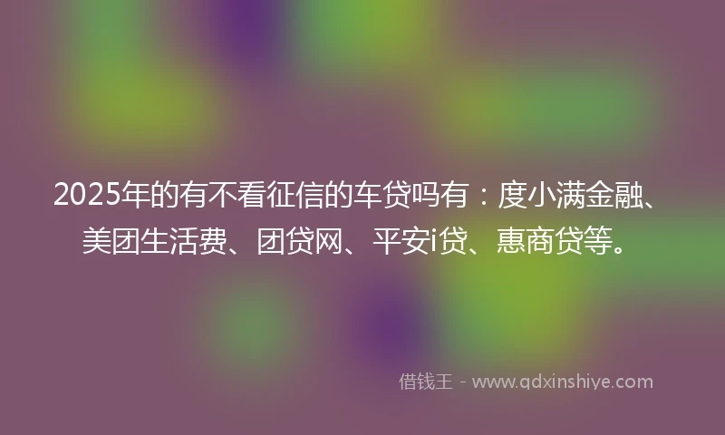 2025年的有不看征信的车贷吗有:度小满金融、美团生活费、团贷网、平安i贷、惠商贷等。