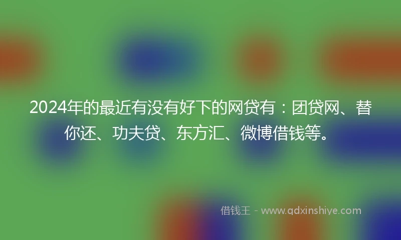 2024年的最近有没有好下的网贷有：团贷网、替你还、功夫贷、东方汇、微博借钱等。