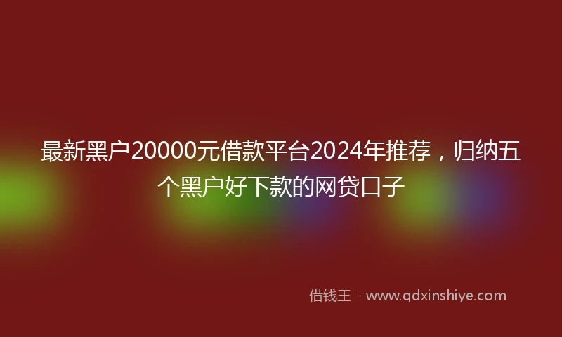 最新黑户20000元借款平台2024年推荐，归纳五个黑户好下款的网贷口子