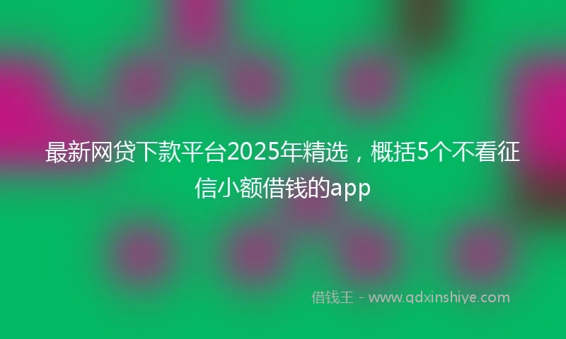 最新网贷下款平台2025年精选，概括5个不看征信小额借钱的app