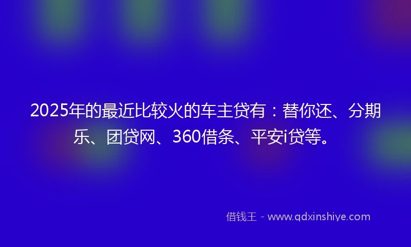 2025年的最近比较火的车主贷有：替你还、分期乐、团贷网、360借条、平安i贷等。