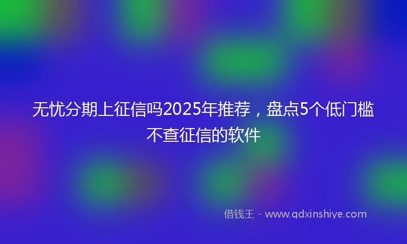无忧分期上征信吗2025年推荐，盘点5个低门槛不查征信的软件