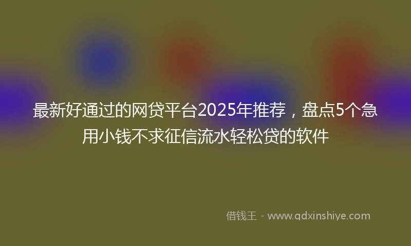 最新好通过的网贷平台2025年推荐，盘点5个急用小钱不求征信流水轻松贷的软件