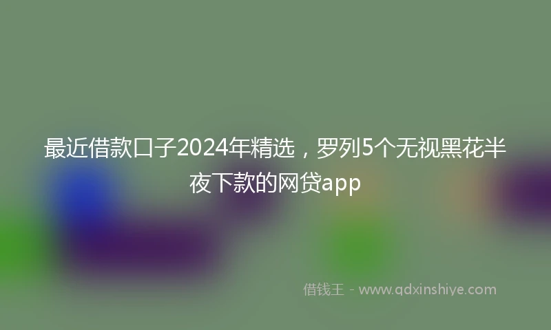 最近借款口子2024年精选，罗列5个无视黑花半夜下款的网贷app
