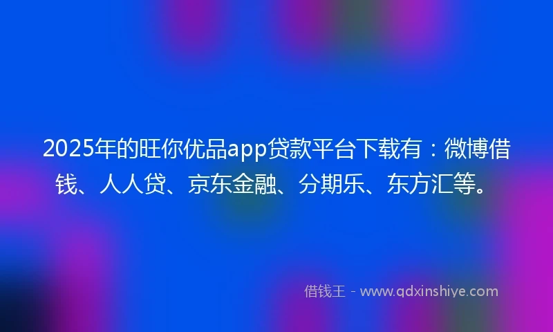 2025年的旺你优品app贷款平台下载有：微博借钱、人人贷、京东金融、分期乐、东方汇等。