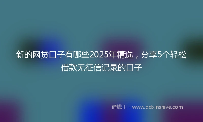 新的网贷口子有哪些2025年精选，分享5个轻松借款无征信记录的口子