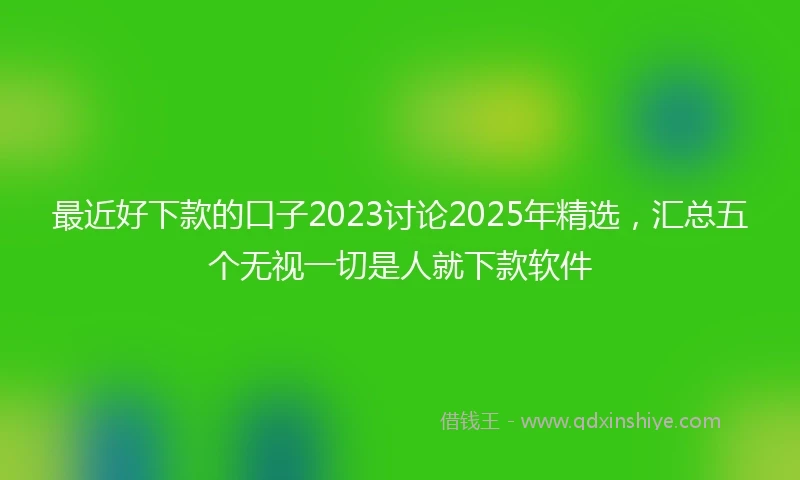 最近好下款的口子2023讨论2025年精选，汇总五个无视一切是人就下款软件