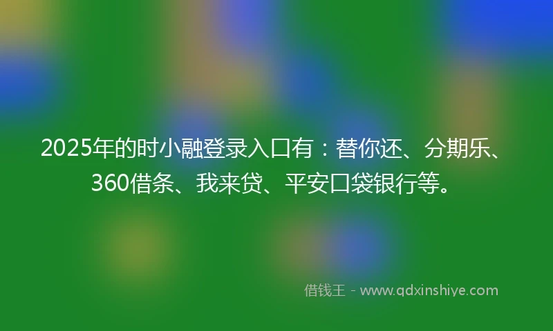 2025年的时小融登录入口有：替你还、分期乐、360借条、我来贷、平安口袋银行等。