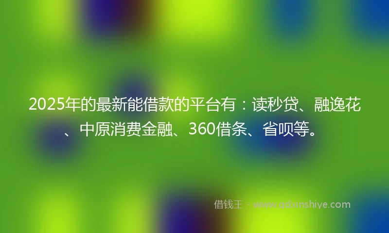 2025年的最新能借款的平台有：读秒贷、融逸花、中原消费金融、360借条、省呗等。