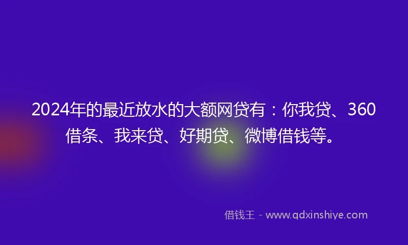 2024年的最近放水的大额网贷有：你我贷、360借条、我来贷、好期贷、微博借钱等。