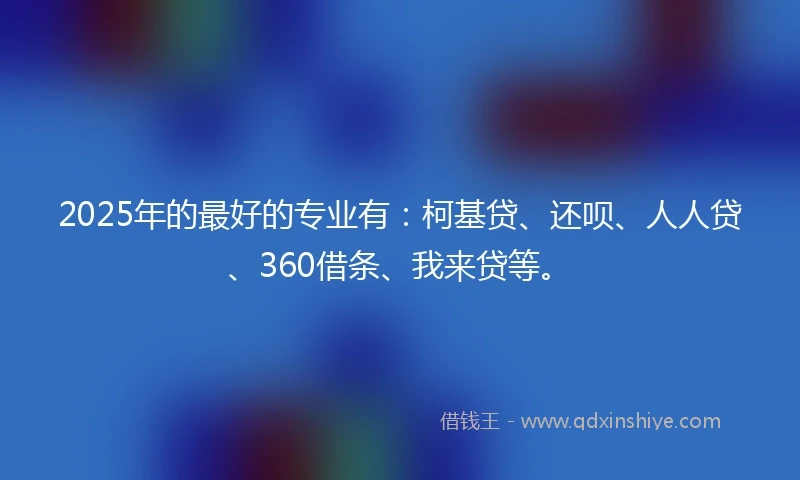 2025年的最好的专业有：柯基贷、还呗、人人贷、360借条、我来贷等。
