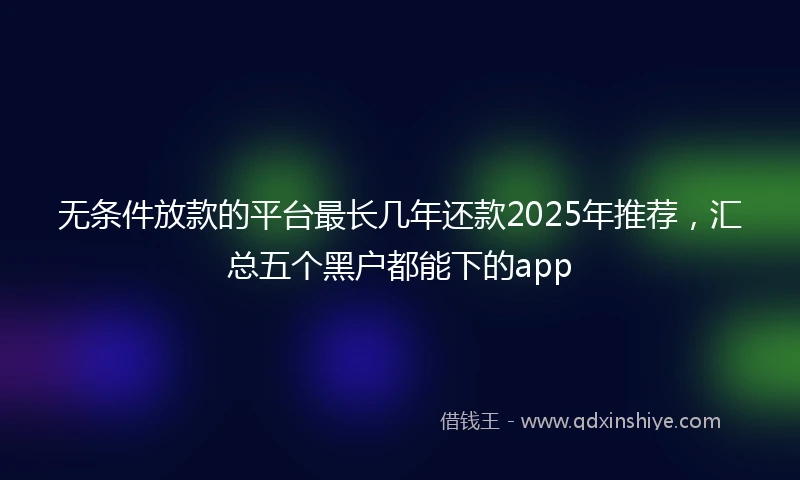 无条件放款的平台最长几年还款2025年推荐，汇总五个黑户都能下的app