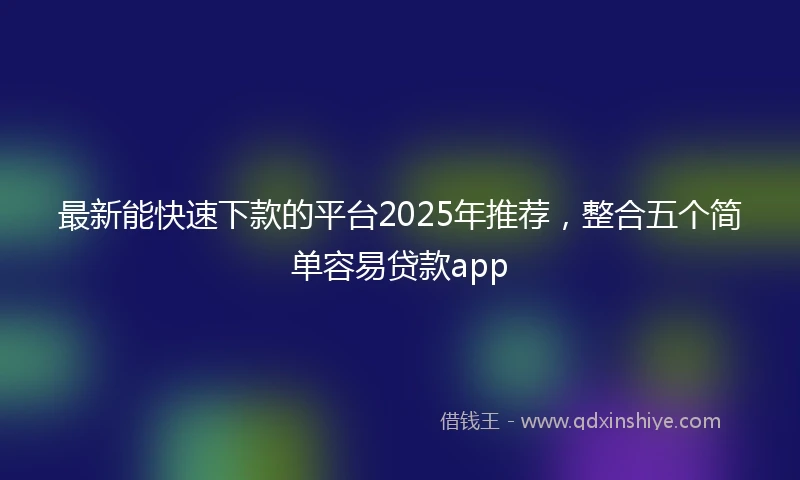 最新能快速下款的平台2025年推荐，整合五个简单容易贷款app