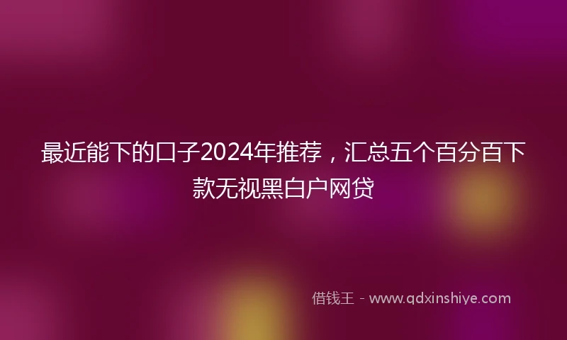 最近能下的口子2024年推荐，汇总五个百分百下款无视黑白户网贷