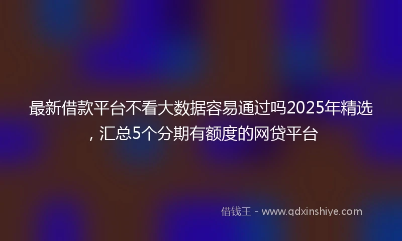最新借款平台不看大数据容易通过吗2025年精选，汇总5个分期有额度的网贷平台
