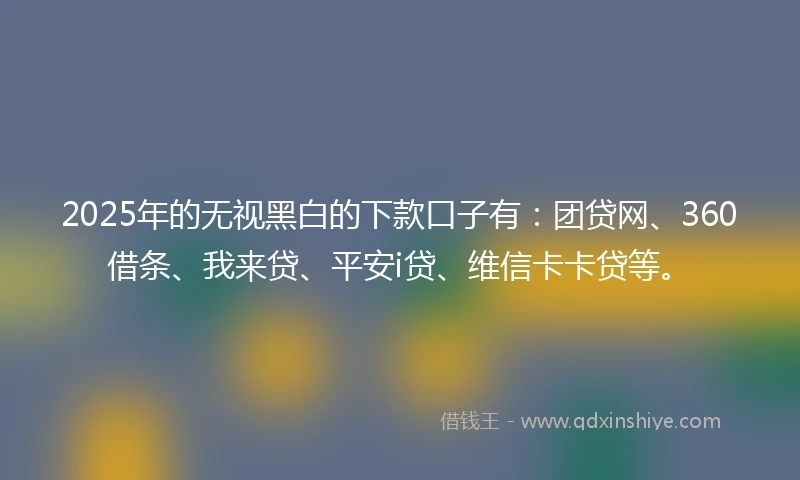 2025年的无视黑白的下款口子有：团贷网、360借条、我来贷、平安i贷、维信卡卡贷等。