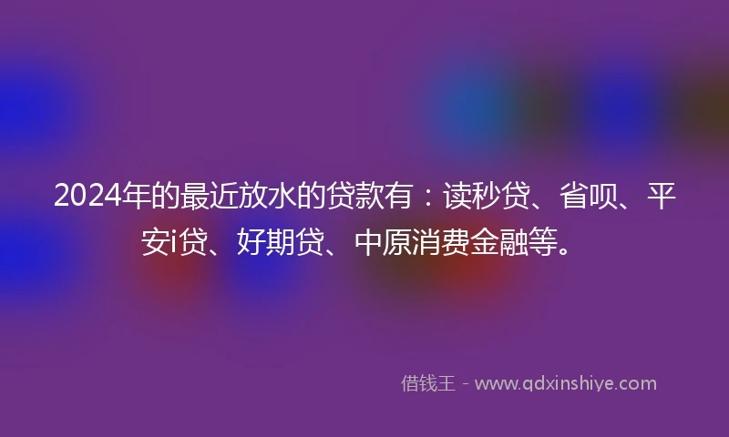 2024年的最近放水的贷款有：读秒贷、省呗、平安i贷、好期贷、中原消费金融等。