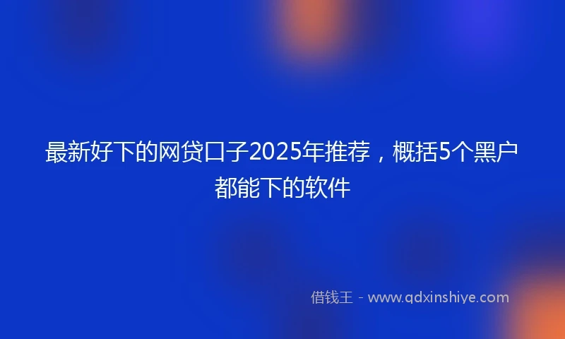 最新好下的网贷口子2025年推荐，概括5个黑户都能下的软件