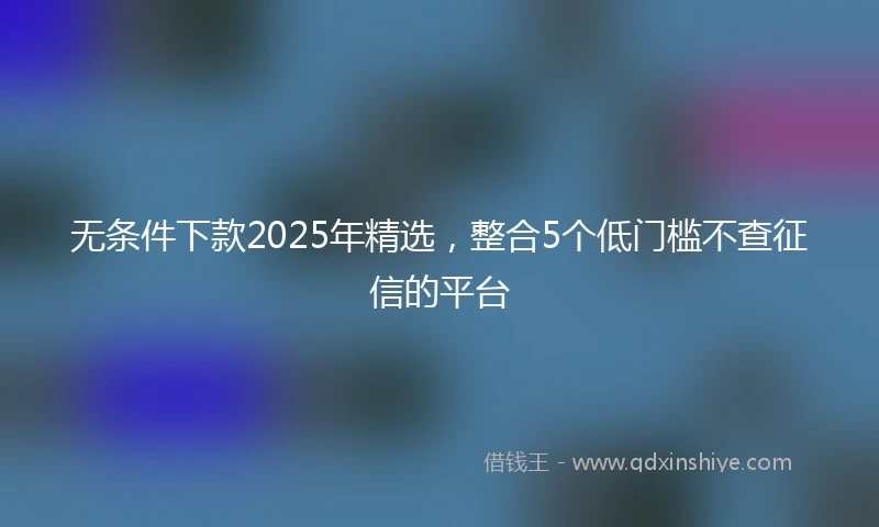 无条件下款2025年精选，整合5个低门槛不查征信的平台