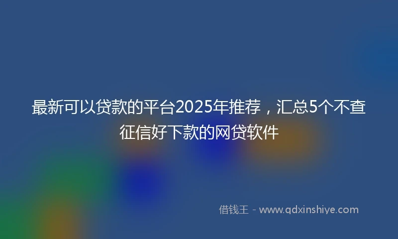 最新可以贷款的平台2025年推荐，汇总5个不查征信好下款的网贷软件