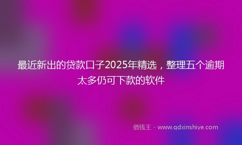 最近新出的贷款口子2025年精选，整理五个逾期太多仍可下款的软件