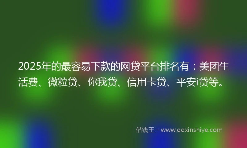 2025年的最容易下款的网贷平台排名有：美团生活费、微粒贷、你我贷、信用卡贷、平安i贷等。