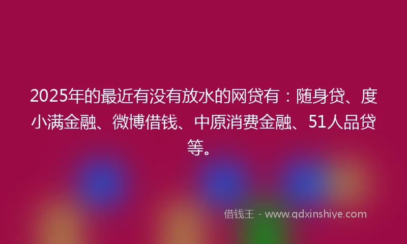 2025年的最近有没有放水的网贷有：随身贷、度小满金融、微博借钱、中原消费金融、51人品贷等。
