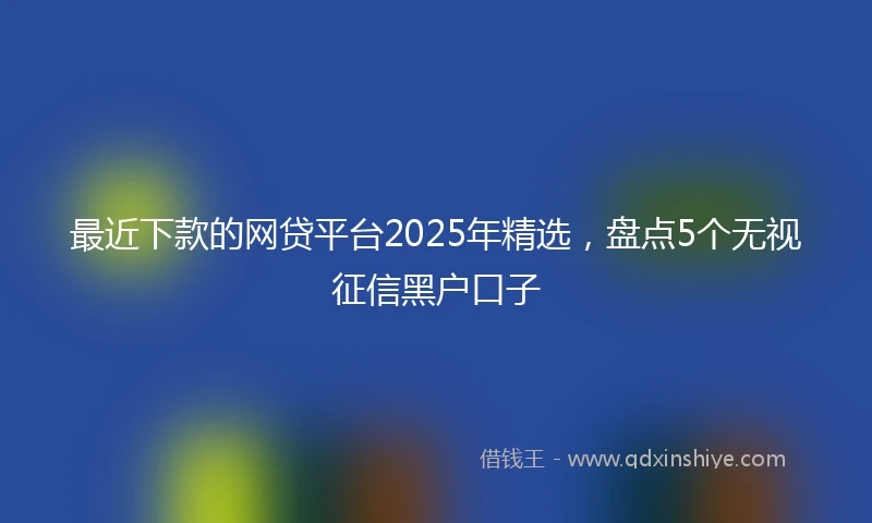 最近下款的网贷平台2025年精选，盘点5个无视征信黑户口子