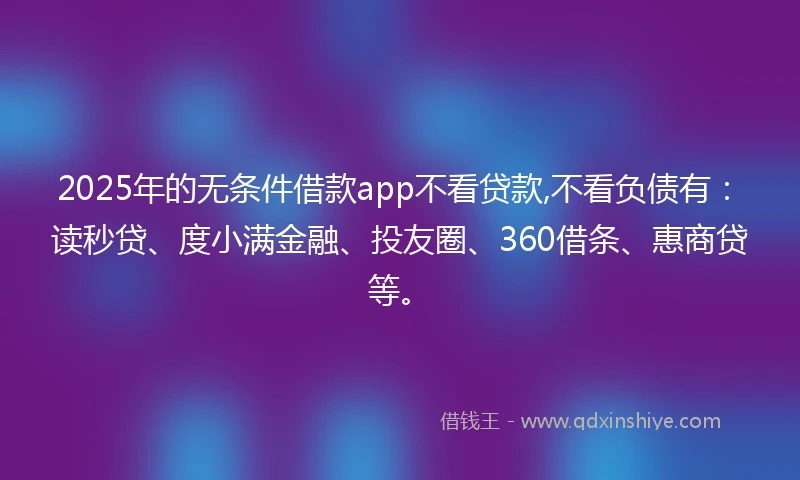2025年的无条件借款app不看贷款,不看负债有：读秒贷、度小满金融、投友圈、360借条、惠商贷等。