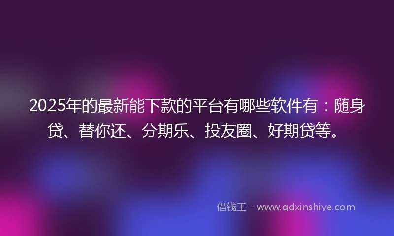 2025年的最新能下款的平台有哪些软件有：随身贷、替你还、分期乐、投友圈、好期贷等。