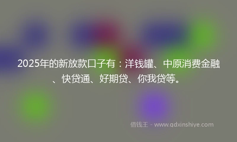 2025年的新放款口子有:洋钱罐、中原消费金融、快贷通、好期贷、你我贷等。