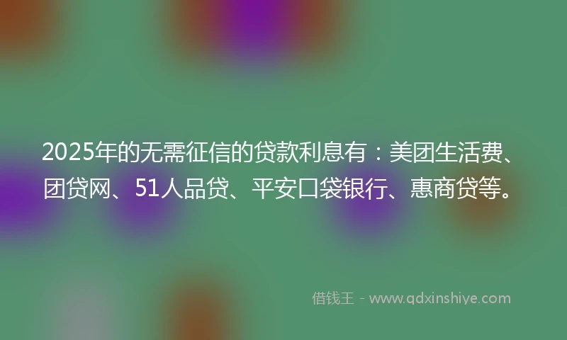 2025年的无需征信的贷款利息有：美团生活费、团贷网、51人品贷、平安口袋银行、惠商贷等。