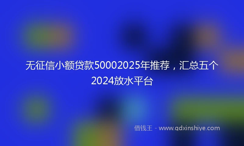 无征信小额贷款50002025年推荐，汇总五个2024放水平台