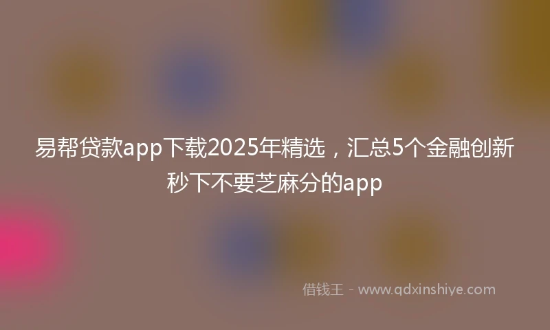 易帮贷款app下载2025年精选，汇总5个金融创新秒下不要芝麻分的app