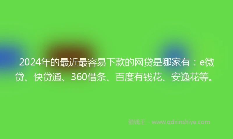 2024年的最近最容易下款的网贷是哪家有：e微贷、快贷通、360借条、百度有钱花、安逸花等。