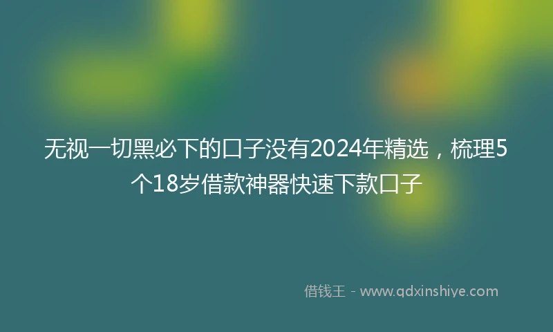 无视一切黑必下的口子没有2024年精选，梳理5个18岁借款神器快速下款口子