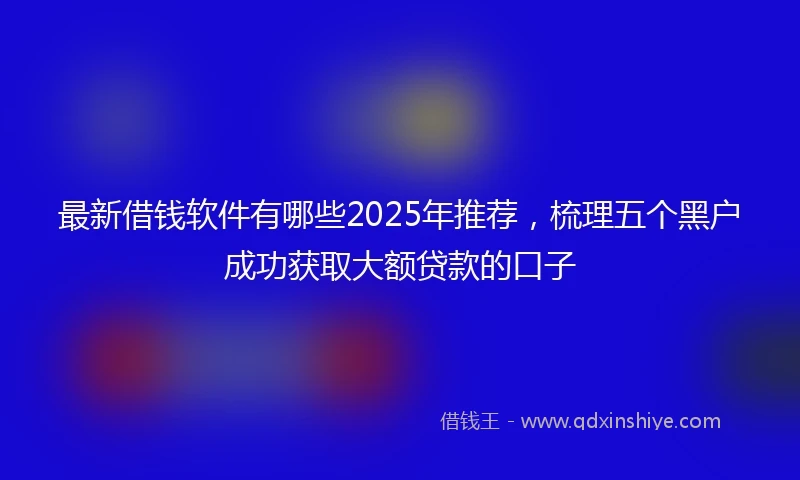 最新借钱软件有哪些2025年推荐，梳理五个黑户成功获取大额贷款的口子