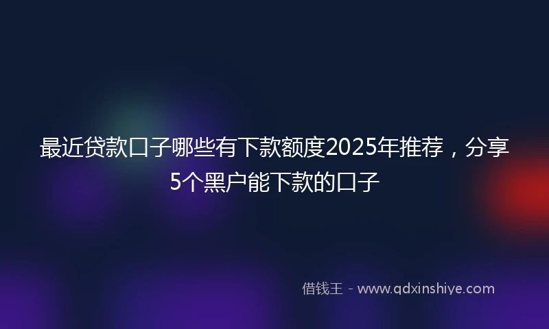 最近贷款口子哪些有下款额度2025年推荐，分享5个黑户能下款的口子