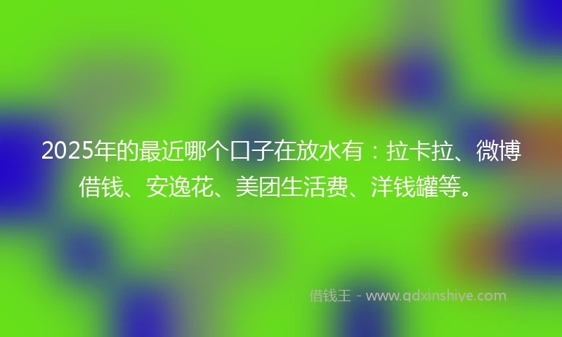 2025年的最近哪个口子在放水有：拉卡拉、微博借钱、安逸花、美团生活费、洋钱罐等。