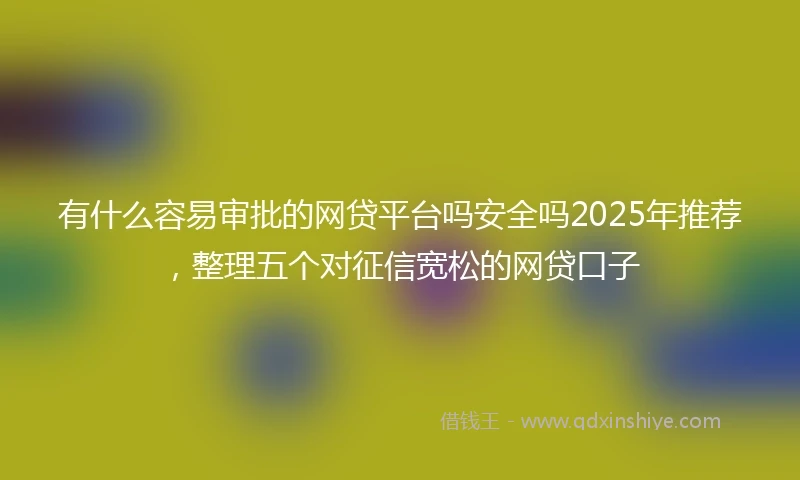 有什么容易审批的网贷平台吗安全吗2025年推荐，整理五个对征信宽松的网贷口子
