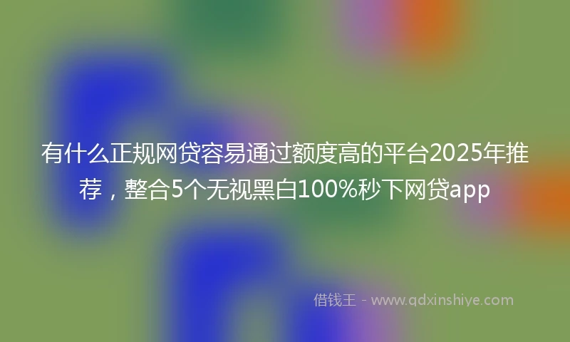 有什么正规网贷容易通过额度高的平台2025年推荐，整合5个无视黑白100%秒下网贷app