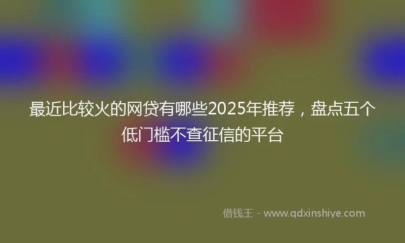 最近比较火的网贷有哪些2025年推荐，盘点五个低门槛不查征信的平台