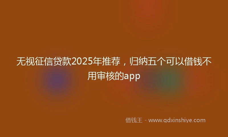 无视征信贷款2025年推荐，归纳五个可以借钱不用审核的app