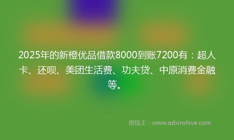 2025年的新橙优品借款8000到账7200有：超人卡、还呗、美团生活费、功夫贷、中原消费金融等。