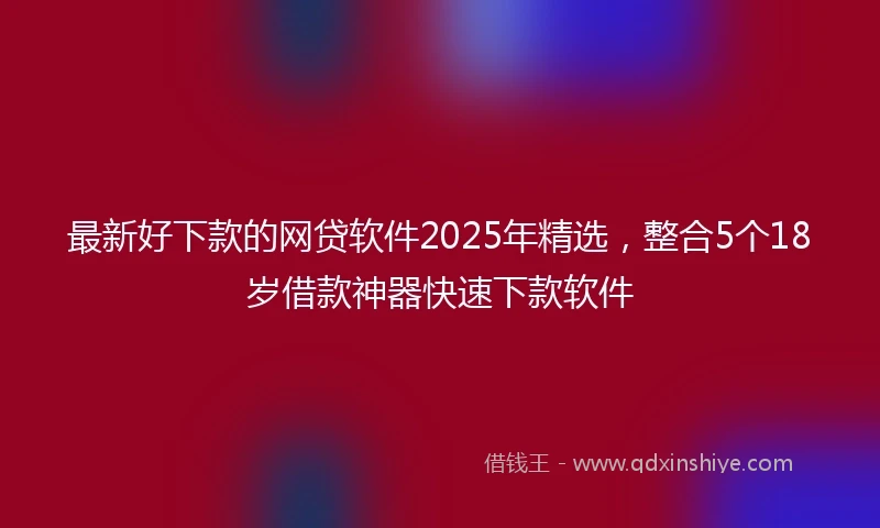 最新好下款的网贷软件2025年精选，整合5个18岁借款神器快速下款软件
